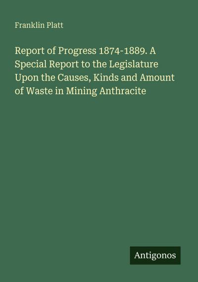Report of Progress 1874-1889. A Special Report to the Legislature Upon the Causes, Kinds and Amount of Waste in Mining Anthracite
