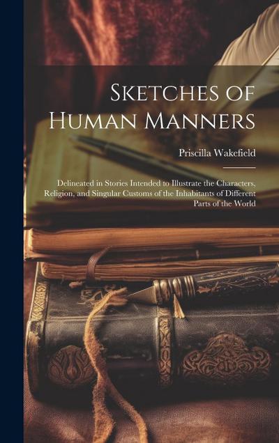 Sketches of Human Manners: Delineated in Stories Intended to Illustrate the Characters, Religion, and Singular Customs of the Inhabitants of Diff