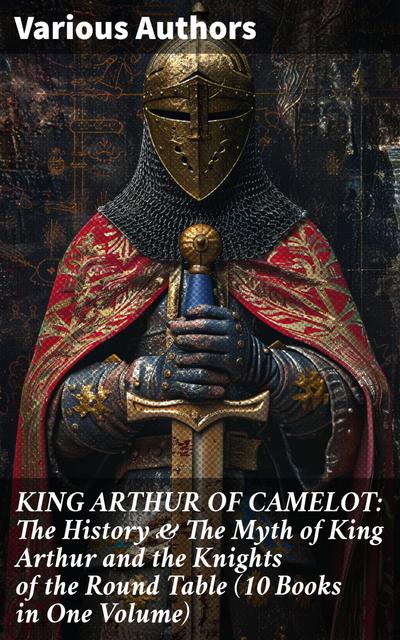 KING ARTHUR OF CAMELOT: The History & The Myth of King Arthur and the Knights of the Round Table (10 Books in One Volume)