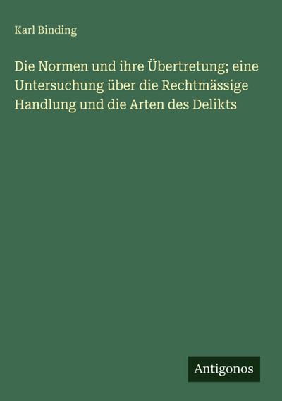 Die Normen und ihre Übertretung; eine Untersuchung über die Rechtmässige Handlung und die Arten des Delikts