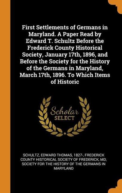 First Settlements of Germans in Maryland. A Paper Read by Edward T. Schultz Before the Frederick County Historical Society, January 17th, 1896, and Be