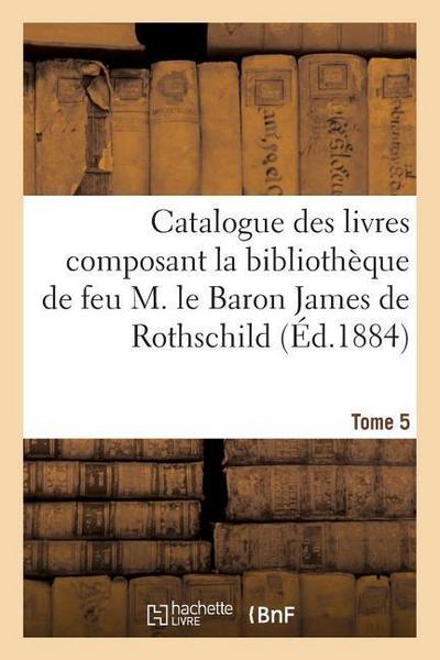 Catalogue Des Livres Composant La Bibliothèque de Feu M. Le Baron James de Rothschild. Tome 5