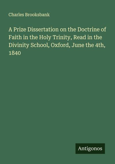 A Prize Dissertation on the Doctrine of Faith in the Holy Trinity, Read in the Divinity School, Oxford, June the 4th, 1840