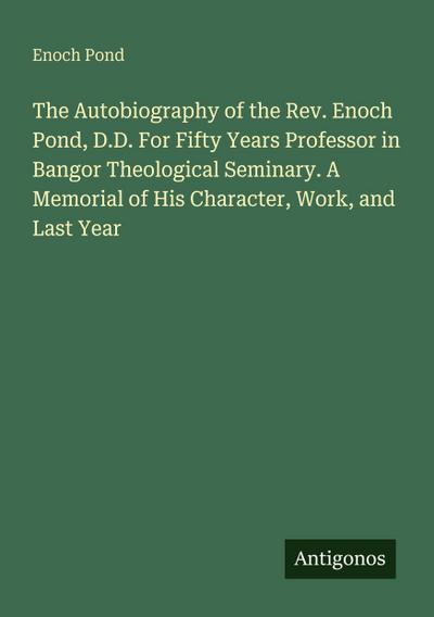 The Autobiography of the Rev. Enoch Pond, D.D. For Fifty Years Professor in Bangor Theological Seminary. A Memorial of His Character, Work, and Last Year