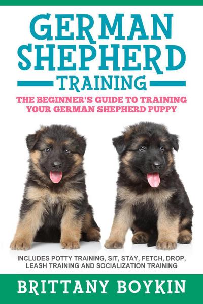 German Shepherd Training: The Beginner’s Guide to Training Your German Shepherd Puppy: Includes Potty Training, Sit, Stay, Fetch, Drop, Leash Training and Socialization Training