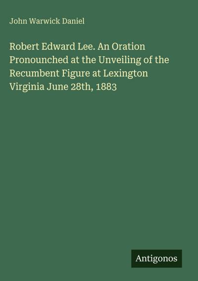 Robert Edward Lee. An Oration Pronounched at the Unveiling of the Recumbent Figure at Lexington Virginia June 28th, 1883