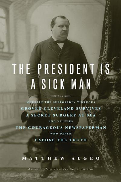 The President Is a Sick Man : Wherein the Supposedly Virtuous Grover Cleveland Survives a Secret Surgery at Sea and Vilifies the Courageous Newspaperman Who Dared Expose the Truth