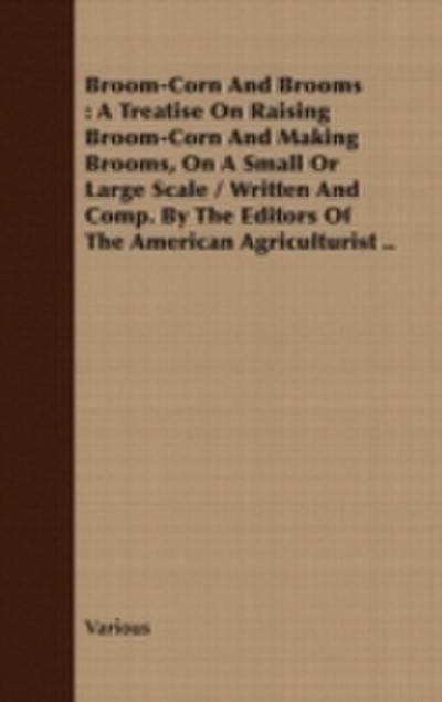 Broom-Corn and Brooms - A Treatise on Raising Broom-Corn and Making Brooms, on a Small or Large Scale, Written and Compiled by the Editors of The American Agriculturist