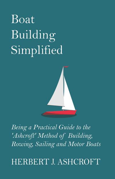 Boat Building Simplified - Being a Practical Guide to the ’Ashcroft’ Method of Building, Rowing, Sailing and Motor Boats