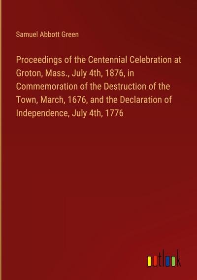 Proceedings of the Centennial Celebration at Groton, Mass., July 4th, 1876, in Commemoration of the Destruction of the Town, March, 1676, and the Declaration of Independence, July 4th, 1776