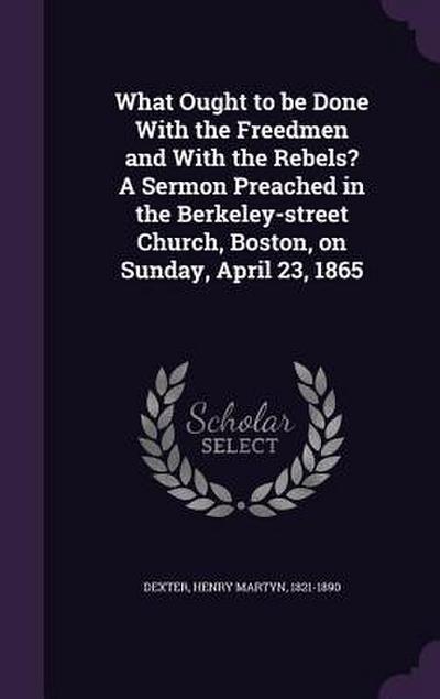 What Ought to be Done With the Freedmen and With the Rebels? A Sermon Preached in the Berkeley-street Church, Boston, on Sunday, April 23, 1865