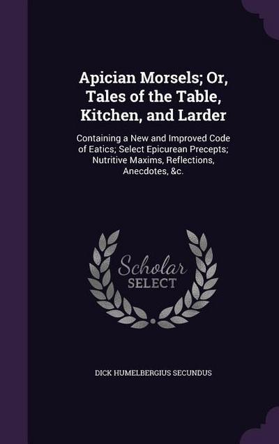 Apician Morsels; Or, Tales of the Table, Kitchen, and Larder: Containing a New and Improved Code of Eatics; Select Epicurean Precepts; Nutritive Maxim