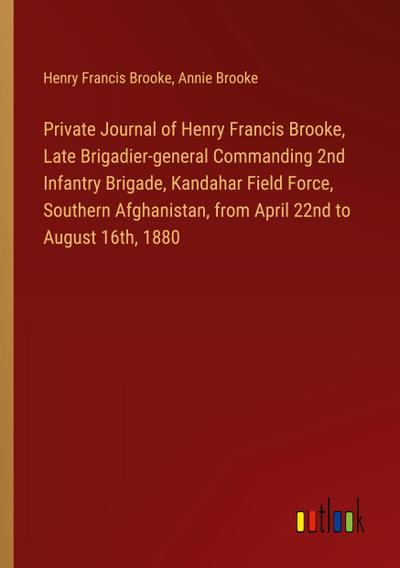 Private Journal of Henry Francis Brooke, Late Brigadier-general Commanding 2nd Infantry Brigade, Kandahar Field Force, Southern Afghanistan, from April 22nd to August 16th, 1880