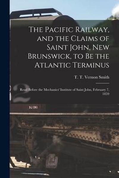 The Pacific Railway, and the Claims of Saint John, New Brunswick, to Be the Atlantic Terminus [microform]: Read Before the Mechanics’ Institute of Sai