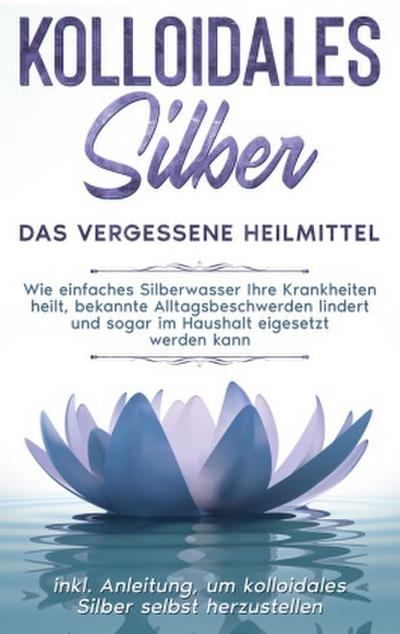 Kolloidales Silber - das vergessene Heilmittel: Wie einfaches Silberwasser Ihre Krankheiten heilt, bekannte Alltagsbeschwerden lindert und sogar im Haushalt eigesetzt werden kann - inkl. Anleitung, um kolloidales Silber selbst herzustellen