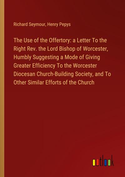 The Use of the Offertory: a Letter To the Right Rev. the Lord Bishop of Worcester, Humbly Suggesting a Mode of Giving Greater Efficiency To the Worcester Diocesan Church-Building Society, and To Other Similar Efforts of the Church