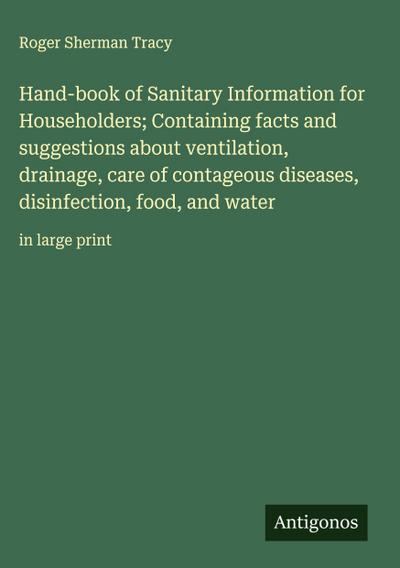 Hand-book of Sanitary Information for Householders; Containing facts and suggestions about ventilation, drainage, care of contageous diseases, disinfection, food, and water