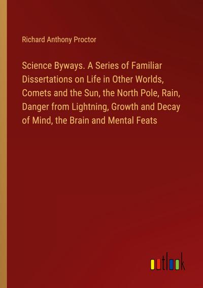 Science Byways. A Series of Familiar Dissertations on Life in Other Worlds, Comets and the Sun, the North Pole, Rain, Danger from Lightning, Growth and Decay of Mind, the Brain and Mental Feats