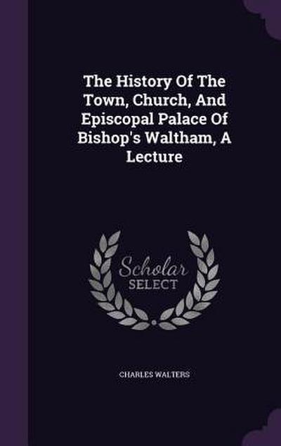 The History Of The Town, Church, And Episcopal Palace Of Bishop’s Waltham, A Lecture