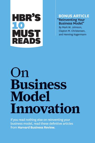 Hbr’s 10 Must Reads on Business Model Innovation (with Featured Article Reinventing Your Business Model by Mark W. Johnson, Clayton M. Christensen, and Henning Kagermann)