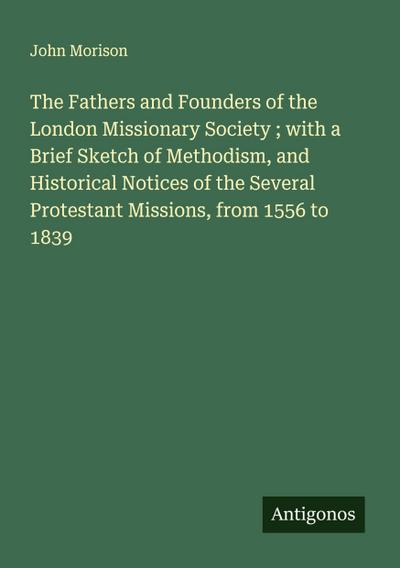 The Fathers and Founders of the London Missionary Society ; with a Brief Sketch of Methodism, and Historical Notices of the Several Protestant Missions, from 1556 to 1839
