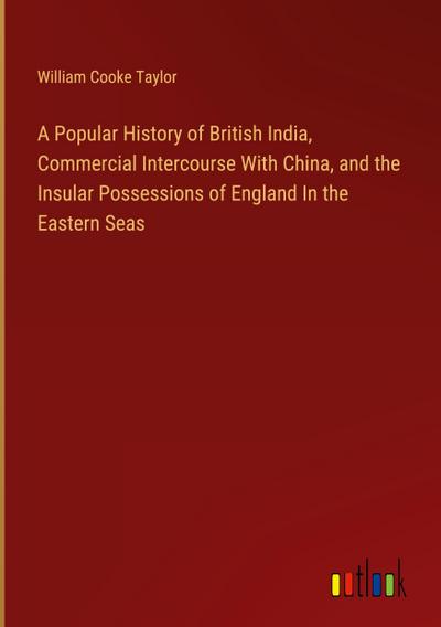 A Popular History of British India, Commercial Intercourse With China, and the Insular Possessions of England In the Eastern Seas