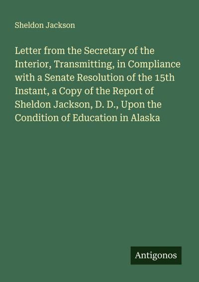 Letter from the Secretary of the Interior, Transmitting, in Compliance with a Senate Resolution of the 15th Instant, a Copy of the Report of Sheldon Jackson, D. D., Upon the Condition of Education in Alaska