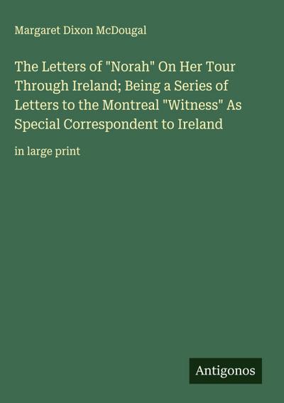 The Letters of "Norah" On Her Tour Through Ireland; Being a Series of Letters to the Montreal "Witness" As Special Correspondent to Ireland