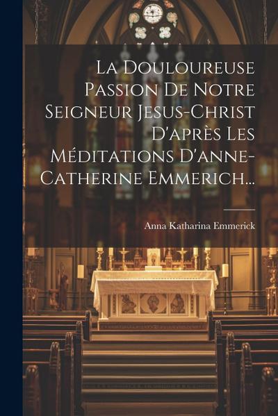La Douloureuse Passion De Notre Seigneur Jesus-christ D’après Les Méditations D’anne-catherine Emmerich...