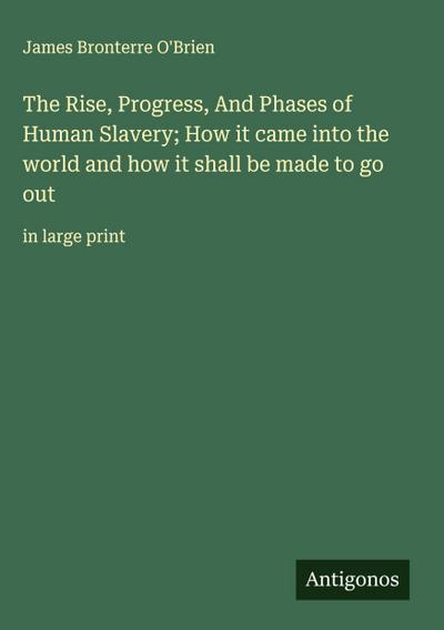 The Rise, Progress, And Phases of Human Slavery; How it came into the world and how it shall be made to go out