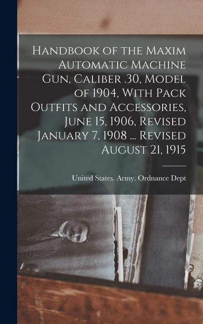 Handbook of the Maxim Automatic Machine Gun, Caliber .30, Model of 1904, With Pack Outfits and Accessories, June 15, 1906, Revised January 7, 1908 ...