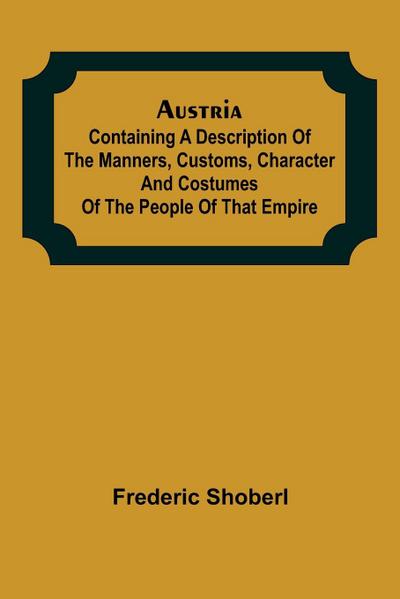 Austria ; containing a Description of the Manners, Customs, Character and Costumes of the People of that Empire