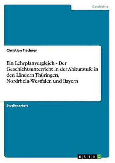 Ein Lehrplanvergleich - Der Geschichtsunterricht in der Abiturstufe in den Ländern Thüringen, Nordrhein-Westfalen und Bayern