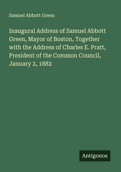 Inaugural Address of Samuel Abbott Green, Mayor of Boston, Together with the Address of Charles E. Pratt, President of the Common Council, January 2, 1882