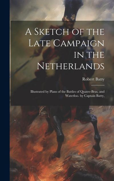 A Sketch of the Late Campaign in the Netherlands: Illustrated by Plans of the Battles of Quatre-Bras, and Waterloo. by Captain Batty