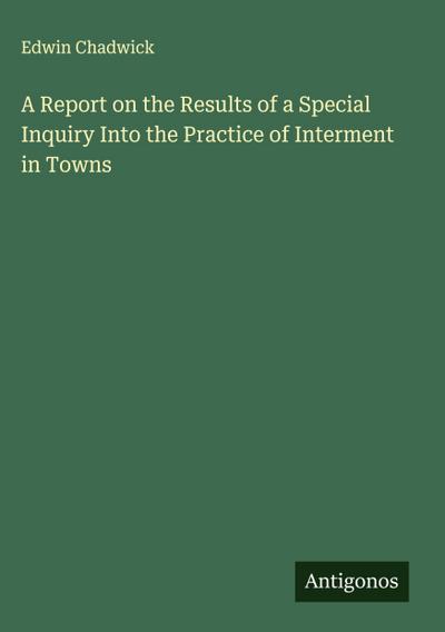 A Report on the Results of a Special Inquiry Into the Practice of Interment in Towns