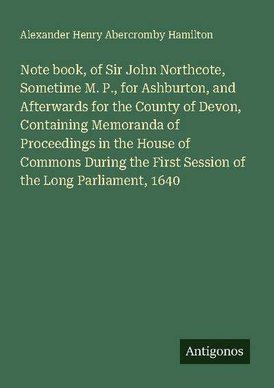 Note book, of Sir John Northcote, Sometime M. P., for Ashburton, and Afterwards for the County of Devon, Containing Memoranda of Proceedings in the House of Commons During the First Session of the Long Parliament, 1640