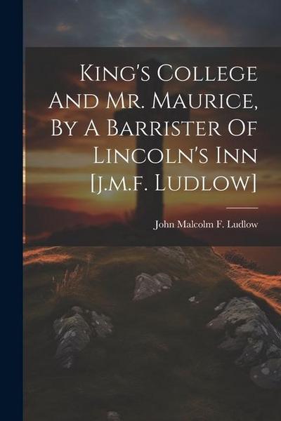 King’s College And Mr. Maurice, By A Barrister Of Lincoln’s Inn [j.m.f. Ludlow]