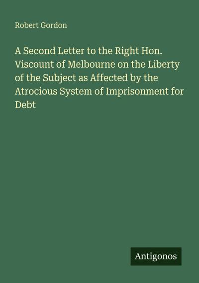 A Second Letter to the Right Hon. Viscount of Melbourne on the Liberty of the Subject as Affected by the Atrocious System of Imprisonment for Debt