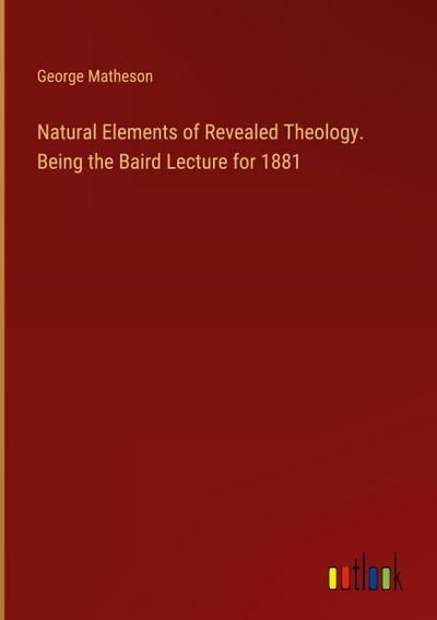 Natural Elements of Revealed Theology. Being the Baird Lecture for 1881