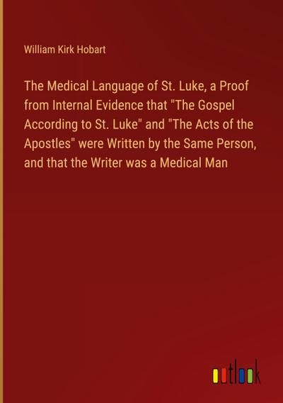 The Medical Language of St. Luke, a Proof from Internal Evidence that "The Gospel According to St. Luke" and "The Acts of the Apostles" were Written by the Same Person, and that the Writer was a Medical Man