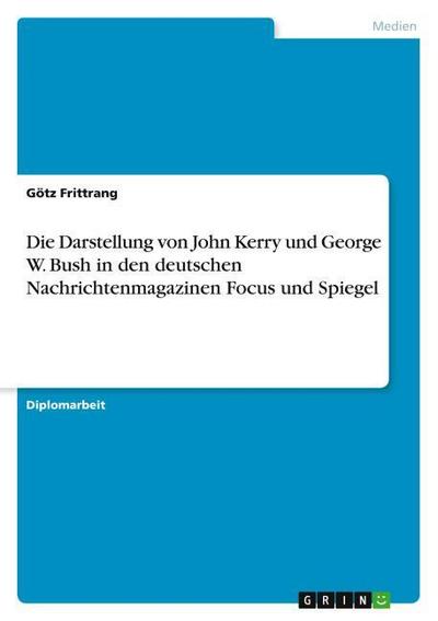 Die Darstellung von John Kerry und George W. Bush in den deutschen Nachrichtenmagazinen Focus und Spiegel - Götz Frittrang