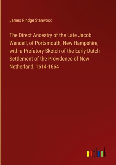 The Direct Ancestry of the Late Jacob Wendell, of Portsmouth, New Hampshire, with a Prefatory Sketch of the Early Dutch Settlement of the Providence of New Netherland, 1614-1664