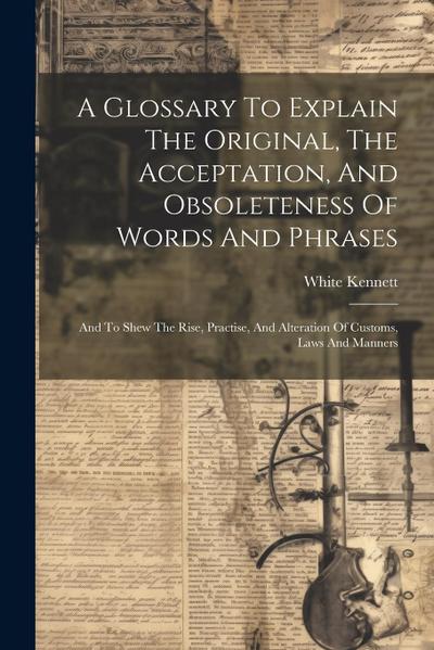A Glossary To Explain The Original, The Acceptation, And Obsoleteness Of Words And Phrases: And To Shew The Rise, Practise, And Alteration Of Customs