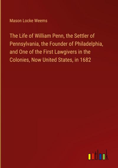 The Life of William Penn, the Settler of Pennsylvania, the Founder of Philadelphia, and One of the First Lawgivers in the Colonies, Now United States, in 1682