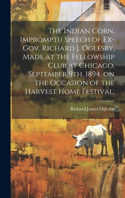 The Indian Corn, Impromptu Speech of Ex-Gov. Richard J. Oglesby, Made at the Fellowship Club at Chicago, September 9th, 1894, on the Occasion of the Harvest Home Festival;