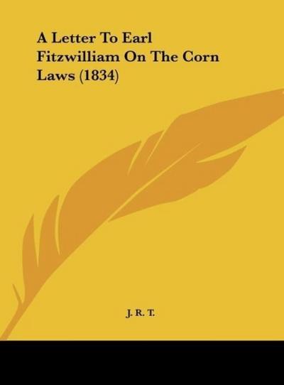 A Letter To Earl Fitzwilliam On The Corn Laws (1834) - J. R. T.