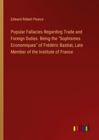 Popular Fallacies Regarding Trade and Foreign Duties. Being the "Sophismes Economiques" of Frédéric Bastiat, Late Member of the Institute of France