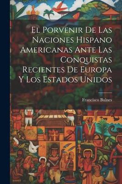 El Porvenir De Las Naciones Hispano Americanas Ante Las Conquistas Recientes De Europa Y Los Estados Unidos