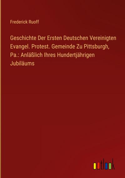 Geschichte Der Ersten Deutschen Vereinigten Evangel. Protest. Gemeinde Zu Pittsburgh, Pa.: Anläßlich Ihres Hundertjährigen Jubiläums